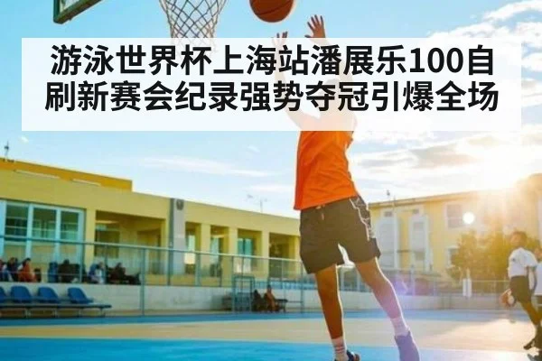 游泳世界杯上海站潘展乐100自刷新赛会纪录强势夺冠引爆全场