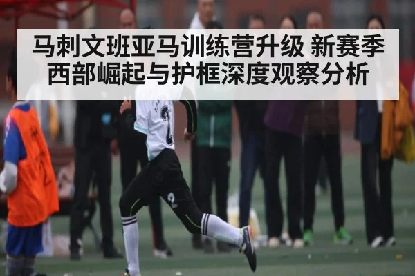 马刺文班亚马训练营升级 新赛季西部崛起与护框深度观察分析