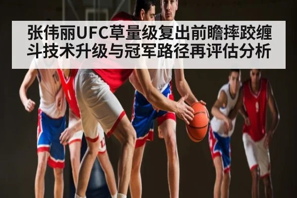 张伟丽UFC草量级复出前瞻摔跤缠斗技术升级与冠军路径再评估分析